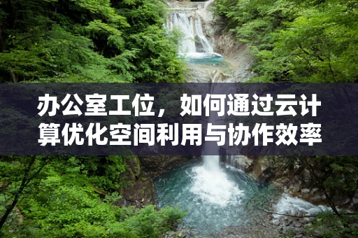 办公室工位，如何通过云计算优化空间利用与协作效率？