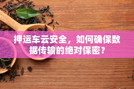 押运车云安全，如何确保数据传输的绝对保密？