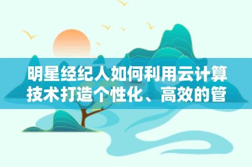 明星经纪人如何利用云计算技术打造个性化、高效的管理平台？