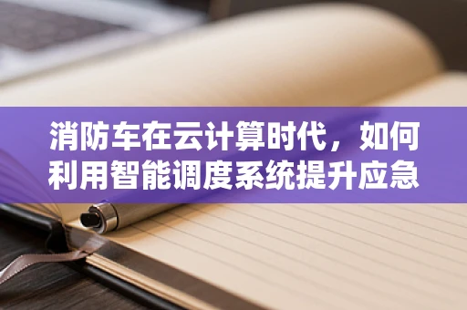 消防车在云计算时代，如何利用智能调度系统提升应急响应效率？