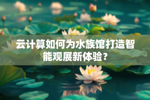 云计算如何为水族馆打造智能观展新体验？