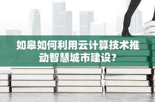 如皋如何利用云计算技术推动智慧城市建设？
