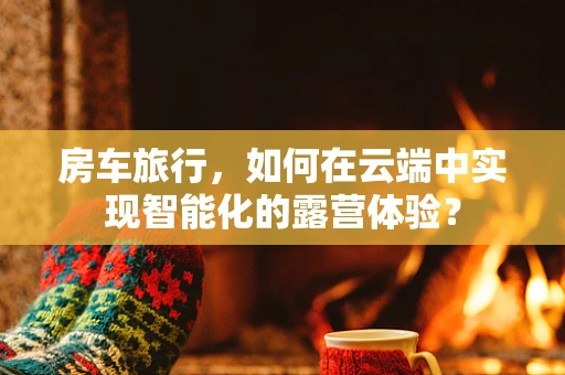 房车旅行，如何在云端中实现智能化的露营体验？