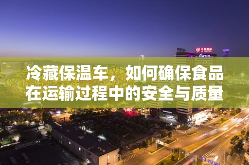 冷藏保温车，如何确保食品在运输过程中的安全与质量？