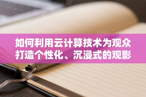如何利用云计算技术为观众打造个性化、沉浸式的观影体验？