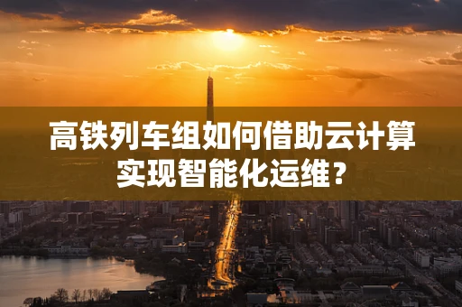高铁列车组如何借助云计算实现智能化运维？