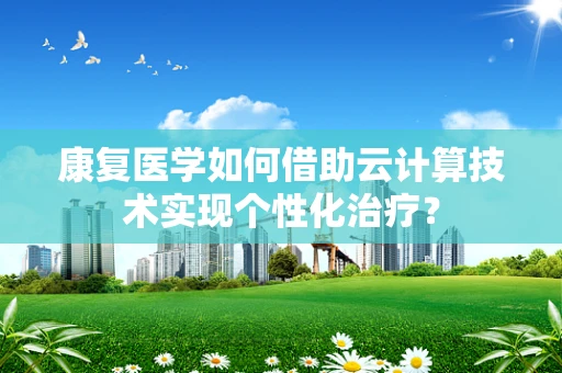 康复医学如何借助云计算技术实现个性化治疗？