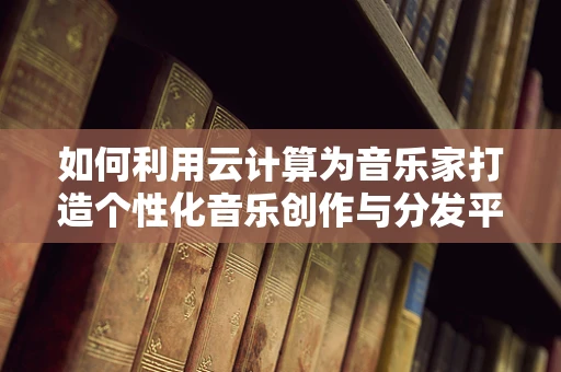 如何利用云计算为音乐家打造个性化音乐创作与分发平台？