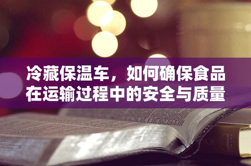 冷藏保温车，如何确保食品在运输过程中的安全与质量？