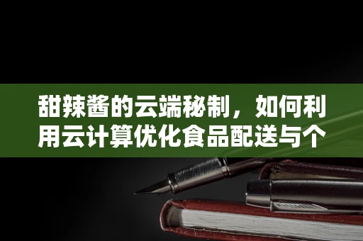 甜辣酱的云端秘制，如何利用云计算优化食品配送与个性化定制？