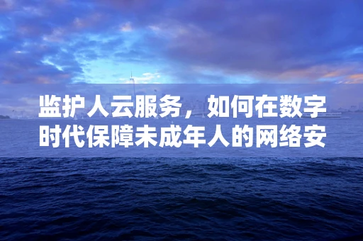 监护人云服务，如何在数字时代保障未成年人的网络安全？