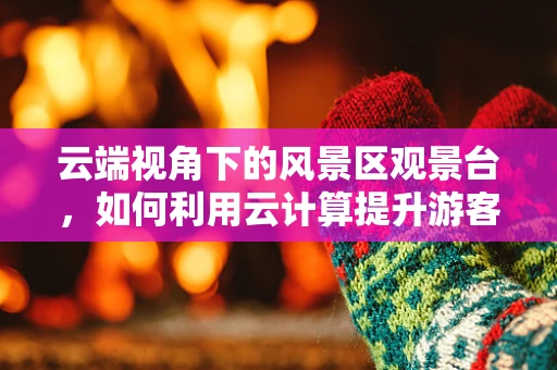 云端视角下的风景区观景台，如何利用云计算提升游客体验？