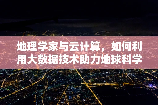 地理学家与云计算，如何利用大数据技术助力地球科学探索？