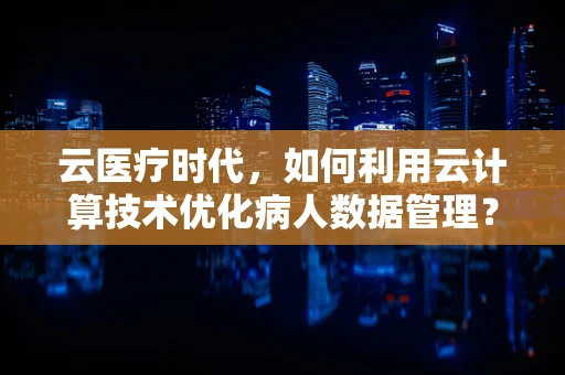 云医疗时代，如何利用云计算技术优化病人数据管理？