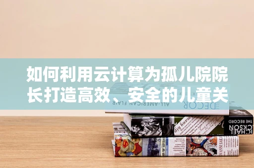 如何利用云计算为孤儿院院长打造高效、安全的儿童关爱平台？