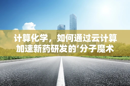 计算化学，如何通过云计算加速新药研发的‘分子魔术’？
