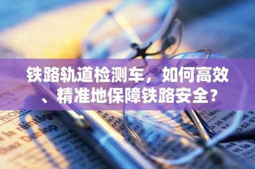 铁路轨道检测车，如何高效、精准地保障铁路安全？