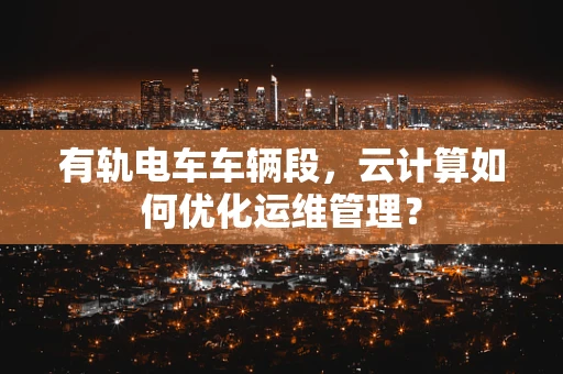 有轨电车车辆段，云计算如何优化运维管理？