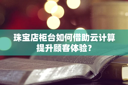 珠宝店柜台如何借助云计算提升顾客体验？