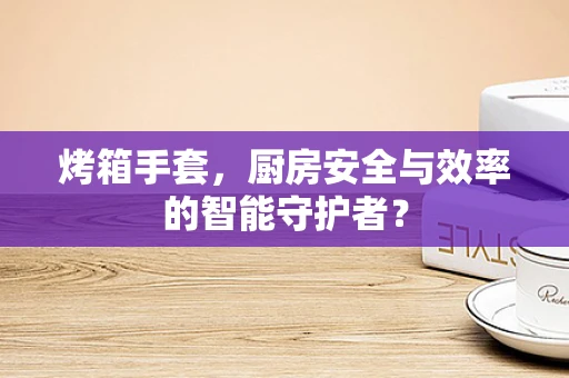 烤箱手套，厨房安全与效率的智能守护者？