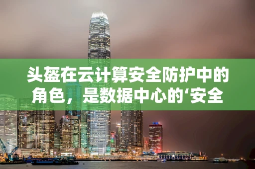 头盔在云计算安全防护中的角色，是数据中心的‘安全帽’吗？