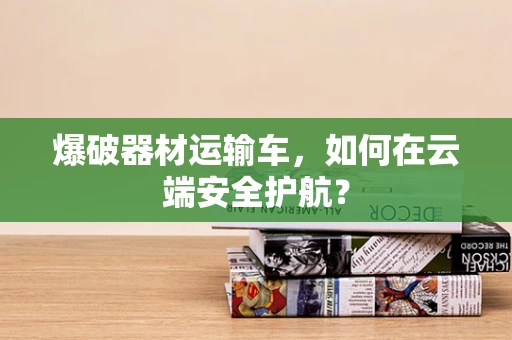 爆破器材运输车，如何在云端安全护航？