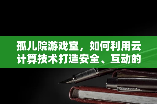 孤儿院游戏室，如何利用云计算技术打造安全、互动的娱乐空间？