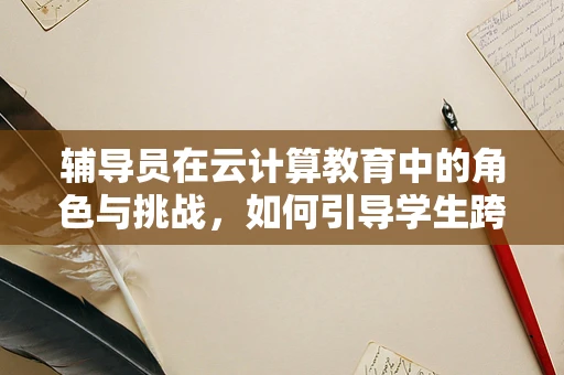 辅导员在云计算教育中的角色与挑战，如何引导学生跨越数字鸿沟？