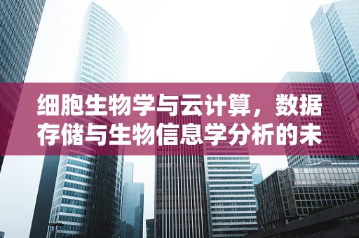 细胞生物学与云计算，数据存储与生物信息学分析的未来桥梁？